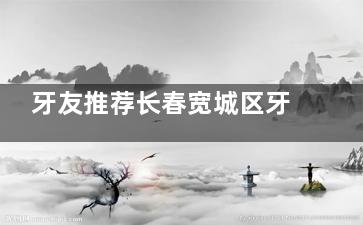 牙友推荐长春宽城区牙科医院排名发布:中大口腔|中诺等上榜解析优势和就诊选择实用建议